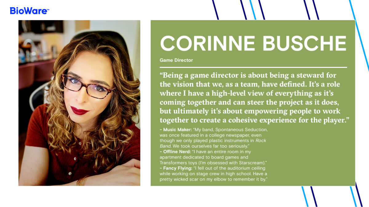 Corinne Busche Game Director “Being a game director is about being a steward for the vision that we, as a team, have defined. It’s a role where I have a high-level view of everything as it’s coming together and can steer the project as it does, but ultimately it’s about empowering people to work together to create a cohesive experience for the player.” - Music Maker: “My band, Spontaneous Seduction, was once featured in a college newspaper, even though we only played plastic instruments in Rock Band. We took ourselves far too seriously.” - Offline Nerd: “I have an entire room in my apartment dedicated to board games and Transformers toys (I’m obsessed with Starscream).” - Fancy Flying: “I fell out of the auditorium ceiling while working on stage crew in high school. Have a pretty wicked scar on my elbow to remember it by.”