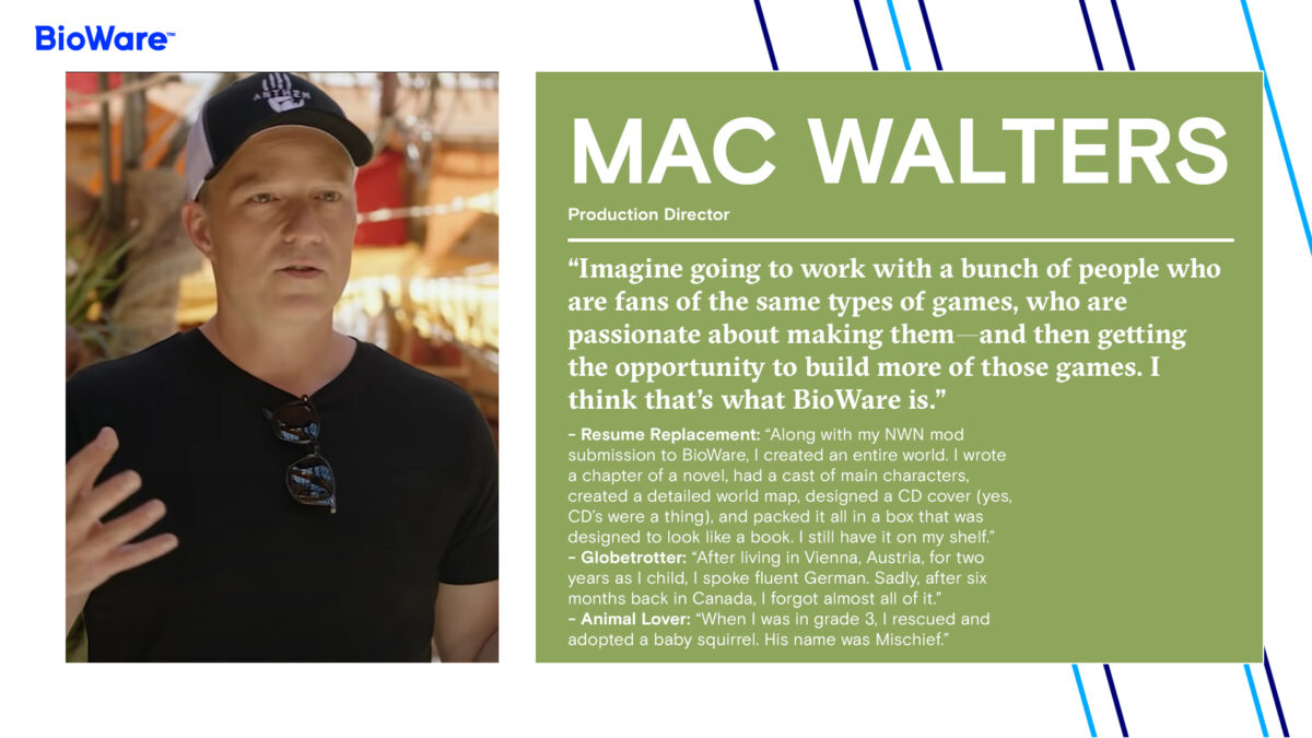 Mac Walters Production Director “Imagine going to work with a bunch of people who are fans of the same types of games, who are passionate about making them—and then getting the opportunity to build more of those games. I think that’s what BioWare is.” - Resume Replacement: “Along with my NWN mod submission to BioWare, I created an entire world. I wrote a chapter of a novel, had a cast of main characters, created a detailed world map, designed a CD cover (yes, CD’s were a thing), and packed it all in a box that was designed to look like a book. I still have it on my shelf.” - Globetrotter: “After living in Vienna, Austria, for two years as I child, I spoke fluent German. Sadly, after six months back in Canada, I forgot almost all of it.” - Animal Lover: “When I was in grade 3, I rescued and adopted a baby squirrel. His name was Mischief.”