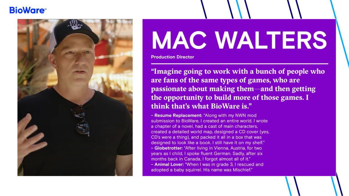 Mac Walters Production Director “Imagine going to work with a bunch of people who are fans of the same types of games, who are passionate about making them—and then getting the opportunity to build more of those games. I think that’s what BioWare is.” - Resume Replacement: “Along with my NWN mod submission to BioWare, I created an entire world. I wrote a chapter of a novel, had a cast of main characters, created a detailed world map, designed a CD cover (yes, CD’s were a thing), and packed it all in a box that was designed to look like a book. I still have it on my shelf.” - Globetrotter: “After living in Vienna, Austria, for two years as I child, I spoke fluent German. Sadly, after six months back in Canada, I forgot almost all of it.” - Animal Lover: “When I was in grade 3, I rescued and adopted a baby squirrel. His name was Mischief.”