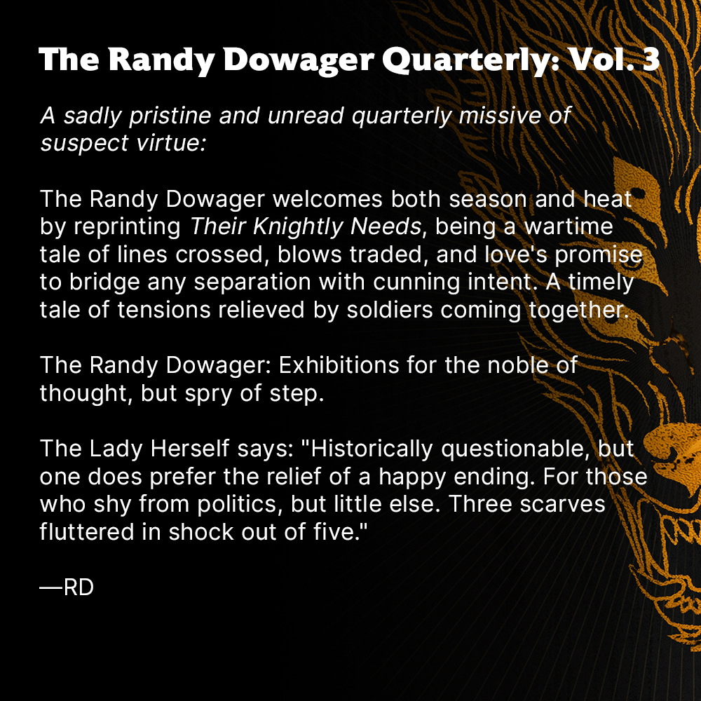 The Randy Dowager Quarterly: Vol. 3

A sadly pristine and unread quarterly missive of suspect virtue:

The Randy Dowager welcomes both season and heat by reprinting Their Knightly Needs, being a wartime tale of lines crossed, blows traded, and love's promise to bridge any separation with cunning intent. A timely tale of tensions relieved by soldiers coming together.

The Randy Dowager: Exhibitions for the noble of thought, but spry of step.

The Lady Herself says: "Historically questionable, but one does prefer the relief of a happy ending. For those who shy from politics, but little else. Three scarves fluttered in shock out of five." 

—RD