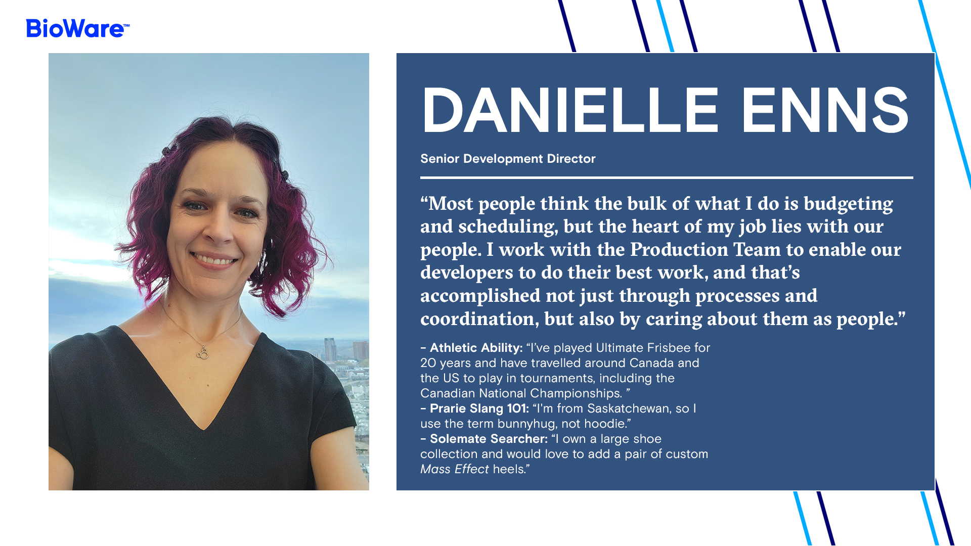 DANIELLE ENNS Senior Development Director  “Most people think the bulk of what I do is budgeting and scheduling, but the heart of my job lies with our people. I work with the Production Team to enable our developers to do their best work, and that’s accomplished not just through processes and coordination, but also by caring about them as people.”  - Athletic Ability: “I’ve played Ultimate Frisbee for 20 years and have travelled around Canada and the US to play in tournaments, including the Canadian National Championships. ” - Prarie Slang 101: “I'm from Saskatchewan, so I use the term bunnyhug, not hoodie.” - Solemate Searcher: “I own a large shoe collection and would love to add a pair of custom Mass Effect heels.”