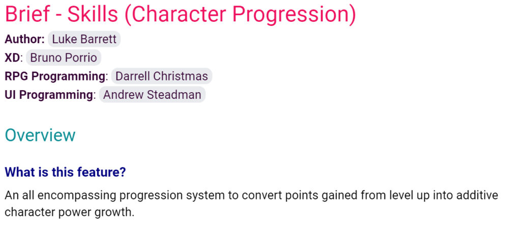 Brief - Skills (Character Progression)
Author: Luke Barrett
XD: Bruno Porrio
RPG Programming: Darrell Christmas
UI Programming: Andrew Steadman
Overview
What is this feature?
An all encompassing progression system to convert points gained from level up into additive character power growth.